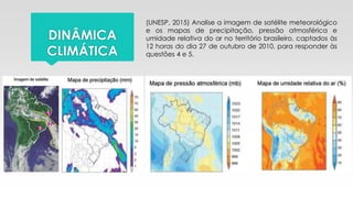 DINÂMICA
CLIMÁTICA
(UNESP, 2015) Analise a imagem de satélite meteorológico
e os mapas de precipitação, pressão atmosférica e
umidade relativa do ar no território brasileiro, captados às
12 horas do dia 27 de outubro de 2010, para responder às
questões 4 e 5.
 