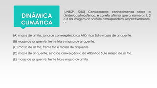 (UNESP, 2015) Considerando conhecimentos sobre a
dinâmica atmosférica, é correto afirmar que os números 1, 2
e 3 na imagem de satélite correspondem, respectivamente,
a
DINÂMICA
CLIMÁTICA
(A) massa de ar frio, zona de convergência do Atlântico Sul e massa de ar quente.
(B) massa de ar quente, frente fria e massa de ar quente.
(C) massa de ar frio, frente fria e massa de ar quente.
(D) massa de ar quente, zona de convergência do Atlântico Sul e massa de ar frio.
(E) massa de ar quente, frente fria e massa de ar frio
 