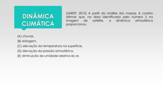 DINÂMICA
CLIMÁTICA
(UNESP, 2015) A partir da análise dos mapas, é correto
afirmar que, na área identificada pelo número 2 na
imagem de satélite, a dinâmica atmosférica
proporcionou
(A) chuvas.
(B) estiagem.
(C) elevação da temperatura na superfície.
(D) elevação da pressão atmosférica.
(E) diminuição da umidade relativa do ar.
 