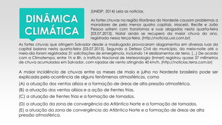DINÂMICA
CLIMÁTICA
(UNESP, 2014) Leia as notícias.
As fortes chuvas na região litorânea do Nordeste causam problemas a
moradores de pelo menos quatro capitais. Maceió, Recife e João
Pessoa sofrem com transtornos e ruas alagadas nesta quarta-feira
[03.07.2013]. Natal ainda se recupera da maior chuva do ano,
registrada nessa terça-feira. (http://noticias.uol.com.br)
As fortes chuvas que atingem Salvador desde a madrugada provocaram alagamentos em diversas ruas da
capital baiana nesta quarta-feira [03.07.2013]. Segundo a Defesa Civil do município, da meia-noite até o
meio-dia foram registradas 31 solicitações de emergência, incluindo 14 deslizamentos de terra. [...] De acordo
com a Climatempo, entre 1h e 8h, o Instituto Nacional de Meteorologia (Inmet) registrou quase 37 milímetros
de chuva acumulados em Salvador, com rajadas de vento atingindo 40 km/h. (http://noticias.terra.com.br)
A maior incidência de chuvas entre os meses de maio e julho no Nordeste brasileiro pode ser
explicada pela ocorrência de alguns fenômenos atmosféricos, como
(A) a atuação dos ventos alísios e a formação de áreas de alta pressão atmosférica.
(B) a atuação dos ventos alísios e a ação de frentes frias.
(C) a atuação de frentes frias e a formação de tornados.
(D) a atuação da zona de convergência do Atlântico Norte e a formação de tornados.
(E) a atuação da zona de convergência do Atlântico Norte e a formação de áreas de alta
pressão atmosférica.
 