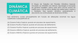 DINÂMICA
CLIMÁTICA
O Grupo de Trabalho em Previsão Climática Sazonal,
vinculado ao Ministério da Ciência, Tecnologia e Inovação
do governo brasileiro, previu para 2015 chuvas acima da
média para o Sul do país e abaixo da média para o Norte e
o Nordeste. Esse quadro climático possivelmente é
decorrente da continuidade do fenômeno El Niño.
Esse fenômeno ocorre principalmente em função de alterações anormais nas águas
superficiais e subsuperficiais do
(A) Oceano Índico Tropical, quando em processo de aquecimento.
(B) Oceano Pacífico Tropical, quando em processo de resfriamento.
(C) Oceano Pacífico Tropical, quando em processo de aquecimento.
(D) Oceano Atlântico Tropical, quando em processo de resfriamento.
(E) Oceano Atlântico Tropical, quando em processo de aquecimento.
 