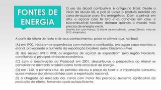 FONTES DE
ENERGIA
O uso do álcool combustível é antigo no Brasil. Desde o
início do século XX, o país já usava o produto extraído da
cana-de-açúcar para fins energéticos. Com o pré-sal em
alta, o açúcar caro lá fora e os canaviais em crise, o
biocombustível brasileiro derrapa quando o mundo mais
precisa de energia verde.
(Martha San Juan França. O etanol na encruzilhada. Unesp Ciência, maio de
2012. Adaptado.)
A partir da leitura do texto e de seus conhecimentos, pode-se afirmar que, no Brasil,
(A) em 1900, iniciaram-se experiências com motores a combustão, em alguns casos movidos a
etanol, provocando o aumento da exportação brasileira desse biocombustível.
(B) dos séculos XVI a XVIII, os engenhos de açúcar se expandiram pela região Nordeste,
constituindo a principal atividade econômica.
(C) com a desativação do Proálcool em 2001, descartou-se a perspectiva do etanol se
consolidar no mercado brasileiro como fonte renovável de energia.
(D) em 1960, a primeira crise do petróleo elevou o preço do barril e a importação consumiu
quase metade das divisas obtidas com a exportação nacional.
(E) a chegada ao mercado dos carros com motor flex provocou aumento significativo da
produção de etanol, tornando o país autossuficiente.
 