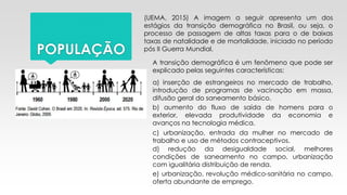 POPULAÇÃO
(UEMA, 2015) A imagem a seguir apresenta um dos
estágios da transição demográfica no Brasil, ou seja, o
processo de passagem de altas taxas para o de baixas
taxas de natalidade e de mortalidade, iniciado no período
pós II Guerra Mundial.
A transição demográfica é um fenômeno que pode ser
explicado pelas seguintes características:
a) inserção de estrangeiros no mercado de trabalho,
introdução de programas de vacinação em massa,
difusão geral do saneamento básico.
b) aumento do fluxo de saída de homens para o
exterior, elevada produtividade da economia e
avanços na tecnologia médica.
c) urbanização, entrada da mulher no mercado de
trabalho e uso de métodos contraceptivos.
d) redução da desigualdade social, melhores
condições de saneamento no campo, urbanização
com igualitária distribuição de renda.
e) urbanização, revolução médico-sanitária no campo,
oferta abundante de emprego.
 