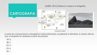 CARTOGRAFIA
(UNESP, 2015) Observe o mapa e a fotografia.
A partir de conhecimentos cartográficos sobre orientação, localização e altimetria, é correto afirmar
que a fotografia foi realizada a partir da posição
(A) 2.
(B) 5.
(C) 3.
(D) 4.
(E) 1.
 