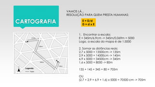 CARTOGRAFIA
VAMOS LÁ...
RESOLUÇÃO PARA QUEM PRESTA HUMANAS:
E = D/d
D = d x E
1. Encontrar a escala:
E = 345m/6,9cm -> 345m/0,069m = 5000
Logo, a escala do mapa é de 1:5000
2. Somar as distâncias reais:
2,7 x 5000 = 13500cm -> 135m
2,9 x 5000 = 14500cm -> 145m
6,9 x 5000 = 34500cm -> 345m
1,6 x 5000 = 8000 -> 80m
135 + 145 + 345 + 80 = 705m
OU
(2,7 + 2,9 + 6,9 + 1,6) x 5000 = 70500 cm -> 705m
 