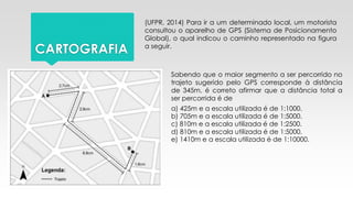 CARTOGRAFIA
(UFPR, 2014) Para ir a um determinado local, um motorista
consultou o aparelho de GPS (Sistema de Posicionamento
Global), o qual indicou o caminho representado na figura
a seguir.
Sabendo que o maior segmento a ser percorrido no
trajeto sugerido pelo GPS corresponde à distância
de 345m, é correto afirmar que a distância total a
ser percorrida é de
e) 1410m e a escala utilizada é de 1:10000.
a) 425m e a escala utilizada é de 1:1000.
b) 705m e a escala utilizada é de 1:5000.
c) 810m e a escala utilizada é de 1:2500.
d) 810m e a escala utilizada é de 1:5000.
 