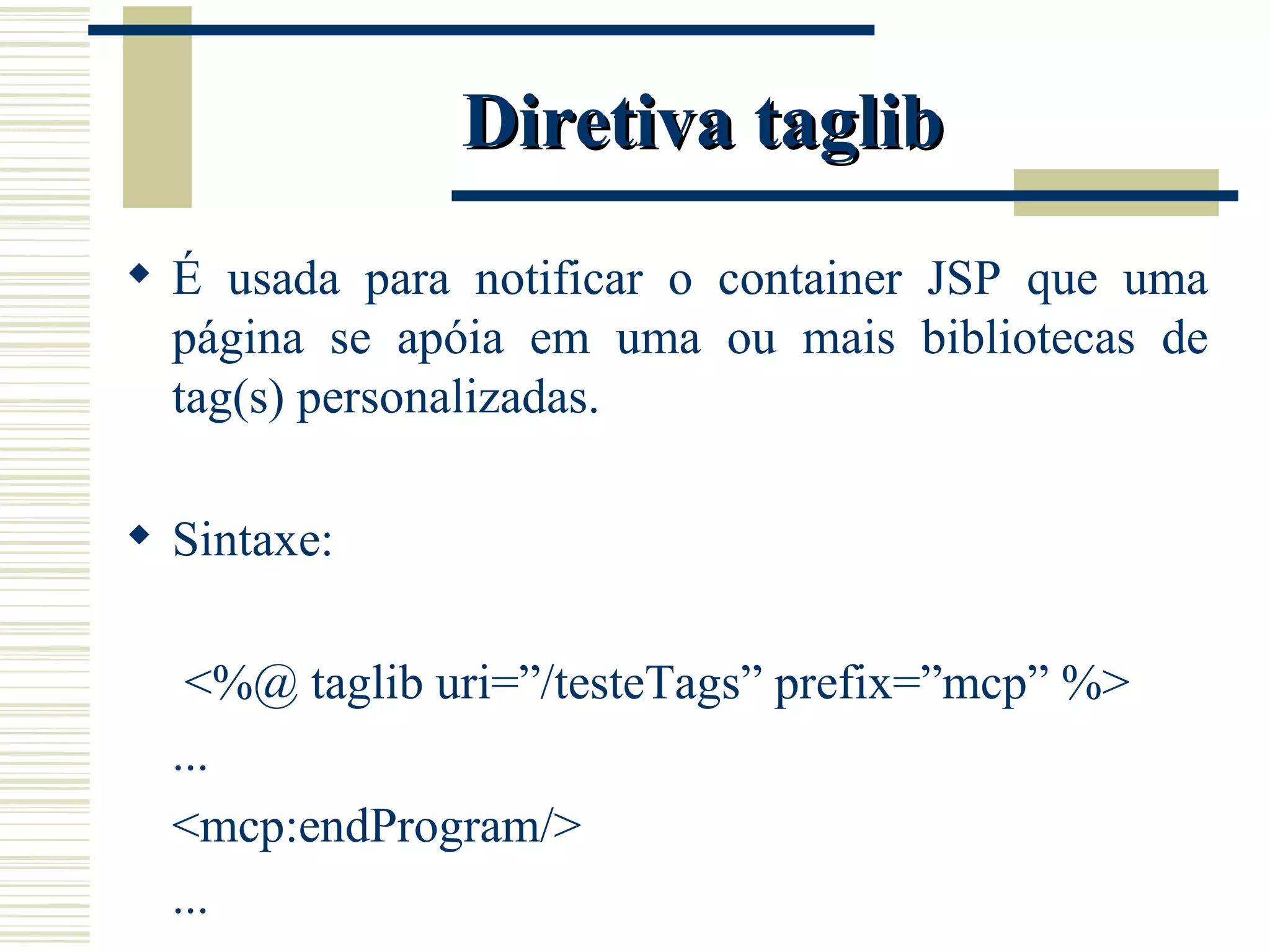 Diretiva taglib É usada para notificar o container JSP que uma página se apóia em uma ou mais bibliotecas de tag(s) personalizadas. Sintaxe:   <%@ taglib uri=”/testeTags” prefix=”mcp” %> ... <mcp:endProgram/> ... 