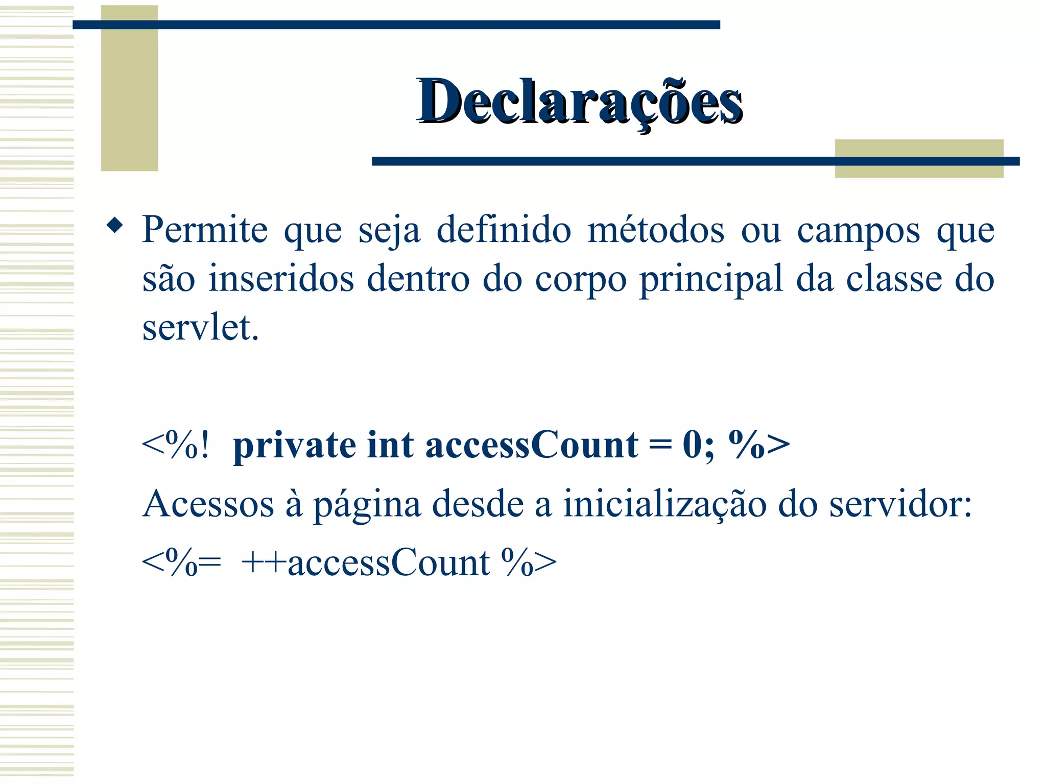 Declarações Permite que seja definido métodos ou campos que são inseridos dentro do corpo principal da classe do servlet. <%!  private int accessCount = 0; %> Acessos à página desde a inicialização do servidor: <%=  ++accessCount %> 