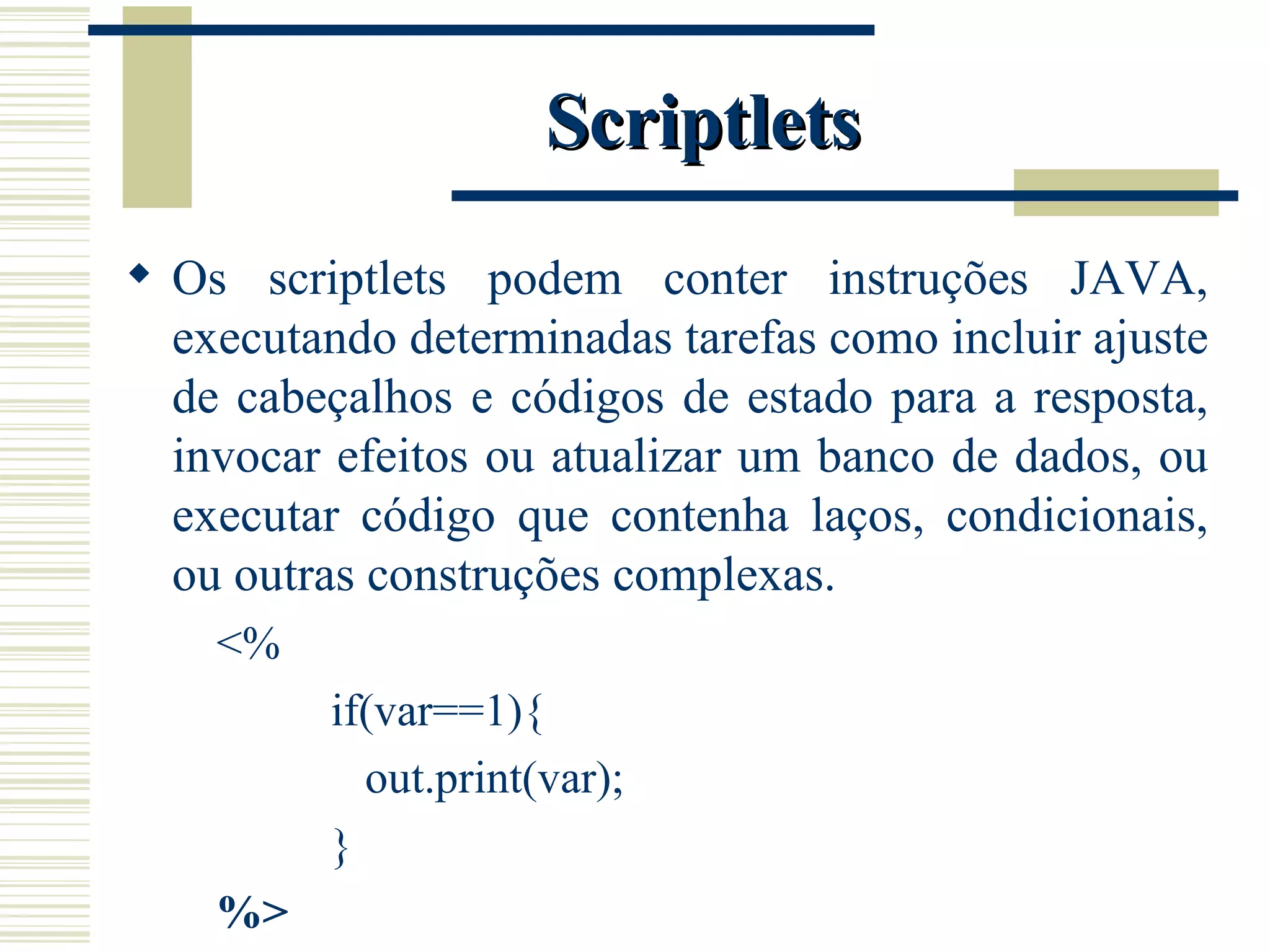 Scriptlets Os scriptlets podem conter instruções JAVA, executando determinadas tarefas como incluir ajuste de cabeçalhos e códigos de estado para a resposta, invocar efeitos ou atualizar um banco de dados, ou executar código que contenha laços, condicionais, ou outras construções complexas. <%  if(var==1){ out.print(var); } %> 