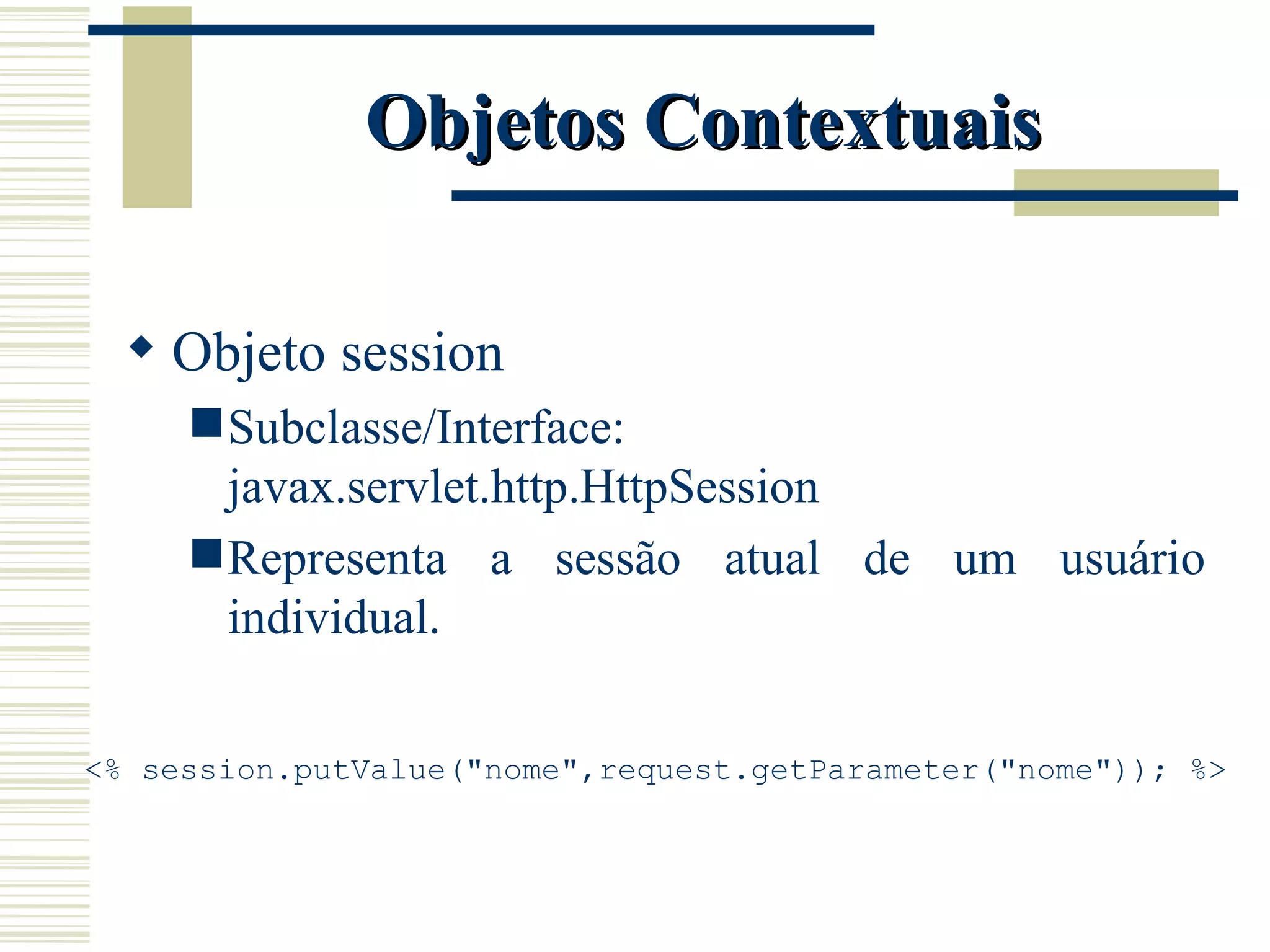 Objetos Contextuais Objeto session Subclasse/Interface: javax.servlet.http.HttpSession Representa a sessão atual de um usuário individual. <% session.putValue("nome",request.getParameter("nome")); %> 