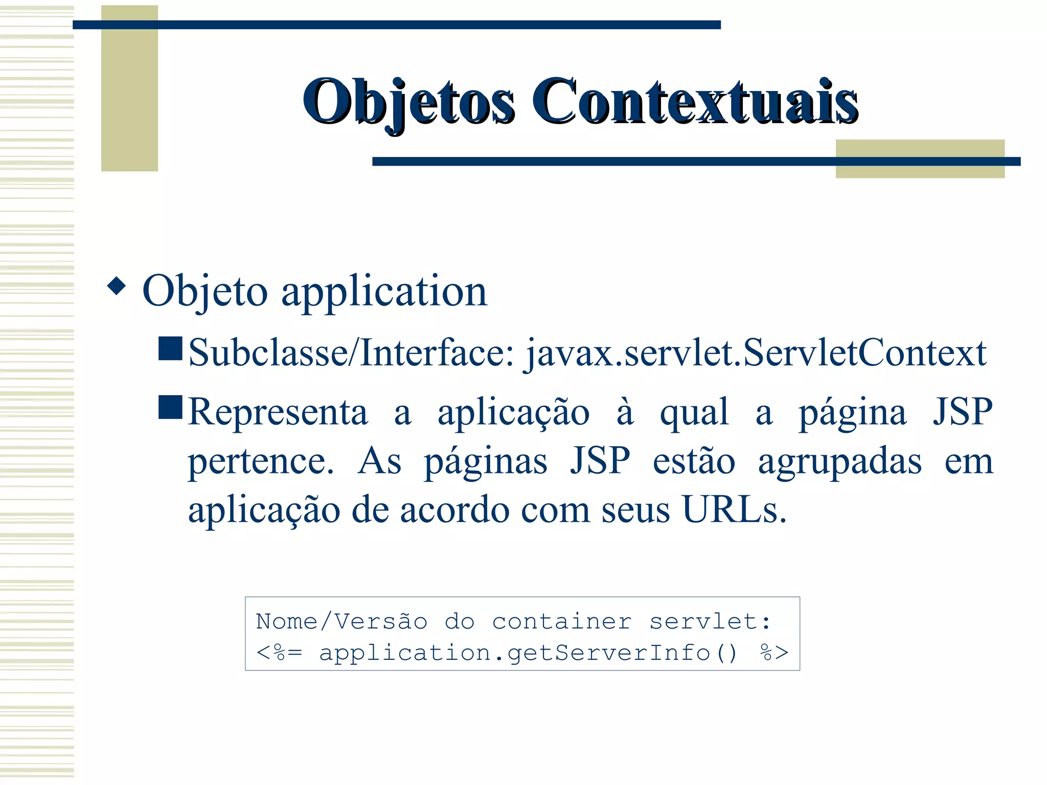 Objetos Contextuais Objeto application Subclasse/Interface: javax.servlet.ServletContext Representa a aplicação à qual a página JSP pertence. As páginas JSP estão agrupadas em aplicação de acordo com seus URLs. Nome/Versão do container servlet: <%= application.getServerInfo() %> 