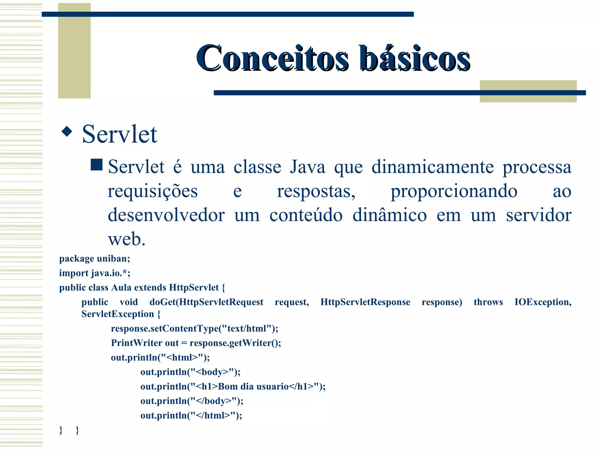 Conceitos básicos Servlet Servlet é uma classe Java que dinamicamente processa requisições e respostas, proporcionando ao desenvolvedor um conteúdo dinâmico em um servidor web. package uniban; import java.io.*; public class Aula extends HttpServlet { public void doGet(HttpServletRequest request, HttpServletResponse response) throws IOException, ServletException { response.setContentType("text/html"); PrintWriter out = response.getWriter(); out.println("<html>"); out.println("<body>"); out.println("<h1>Bom dia usuario</h1>"); out.println("</body>"); out.println("</html>"); }  } 