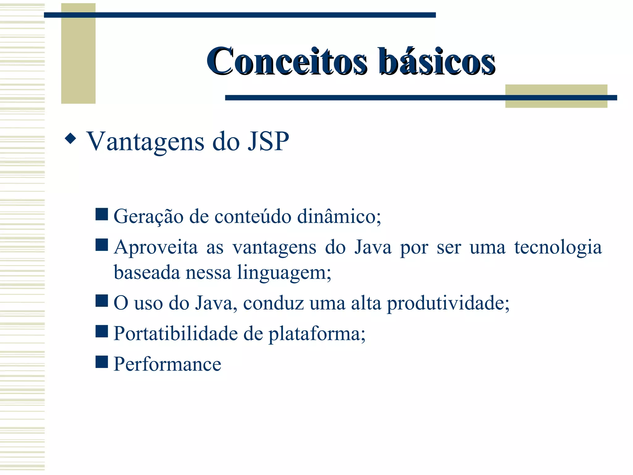Conceitos básicos Vantagens do JSP Geração de conteúdo dinâmico; Aproveita as vantagens do Java por ser uma tecnologia baseada nessa linguagem; O uso do Java, conduz uma alta produtividade; Portatibilidade de plataforma; Performance 