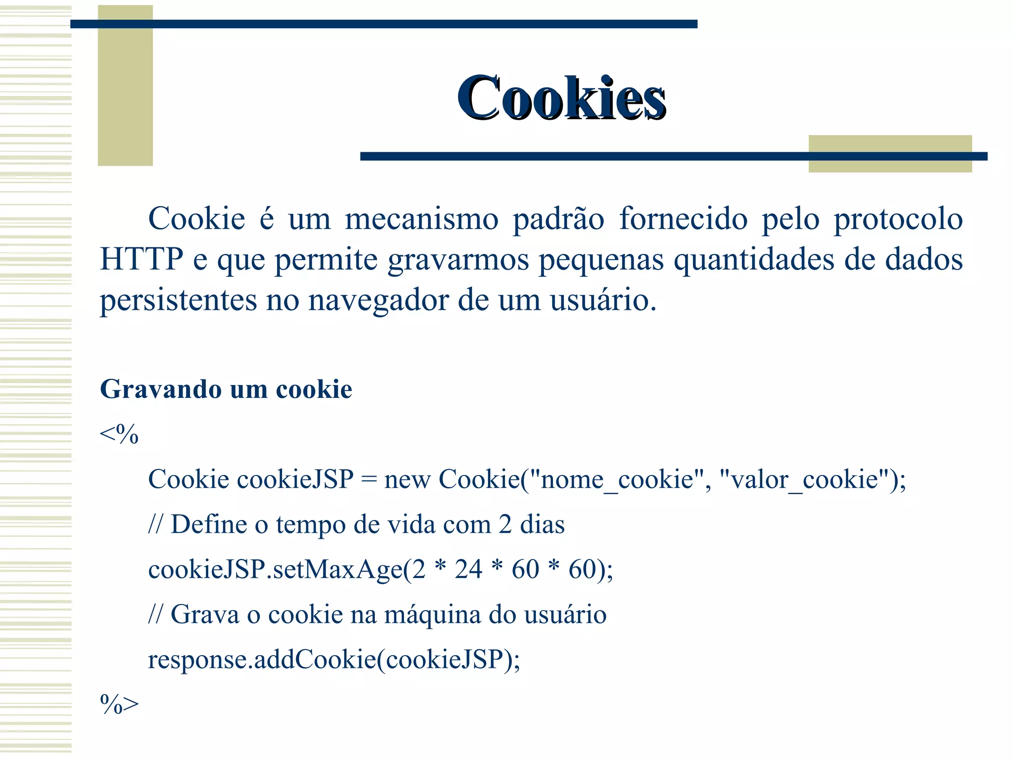Cookies Cookie é um mecanismo padrão fornecido pelo protocolo HTTP e que permite gravarmos pequenas quantidades de dados persistentes no navegador de um usuário. Gravando um cookie <% Cookie cookieJSP = new Cookie("nome_cookie", "valor_cookie"); // Define o tempo de vida com 2 dias cookieJSP.setMaxAge(2 * 24 * 60 * 60); // Grava o cookie na máquina do usuário response.addCookie(cookieJSP); %> 