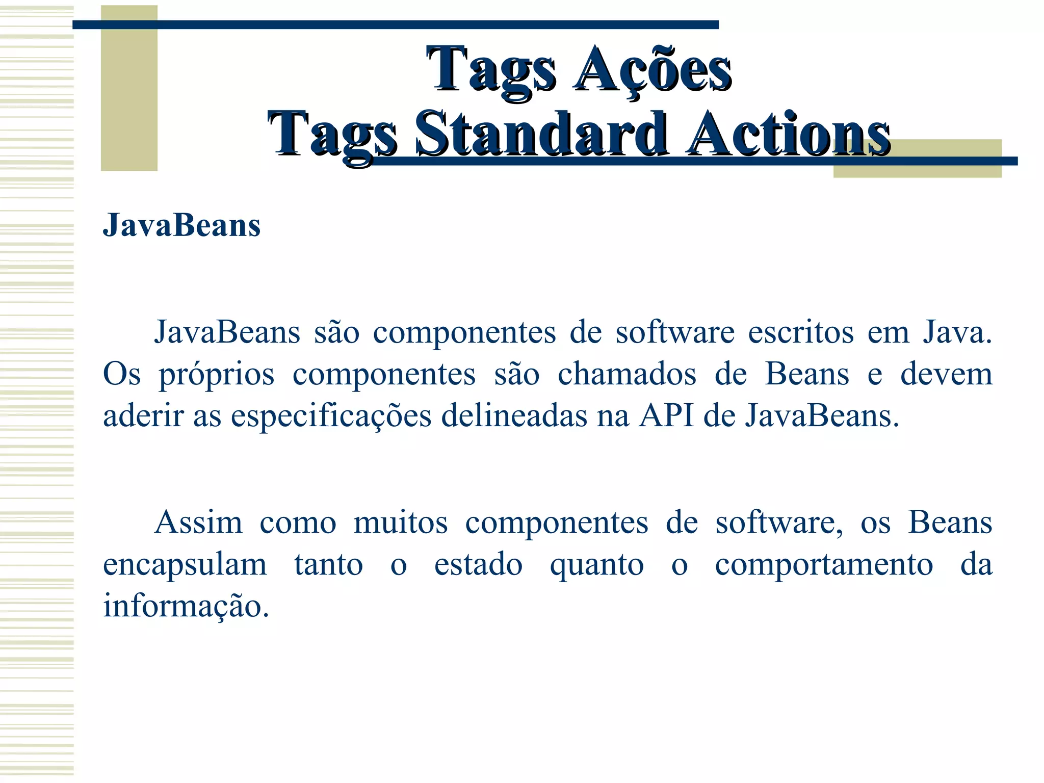 Tags Ações Tags Standard Actions JavaBeans JavaBeans são componentes de software escritos em Java. Os próprios componentes são chamados de Beans e devem aderir as especificações delineadas na API de JavaBeans. Assim como muitos componentes de software, os Beans encapsulam tanto o estado quanto o comportamento da informação. 