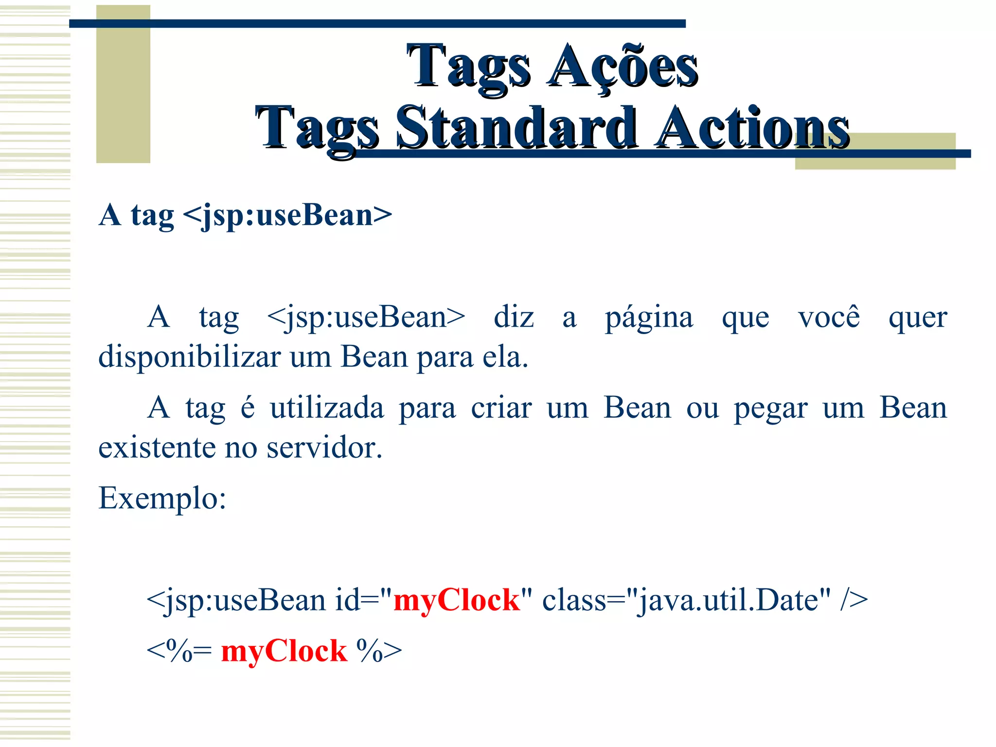 Tags Ações Tags Standard Actions A tag <jsp:useBean> A tag <jsp:useBean> diz a página que você quer disponibilizar um Bean para ela. A tag é utilizada para criar um Bean ou pegar um Bean existente no servidor. Exemplo: <jsp:useBean id=" myClock " class="java.util.Date" /> <%=  myClock  %> 