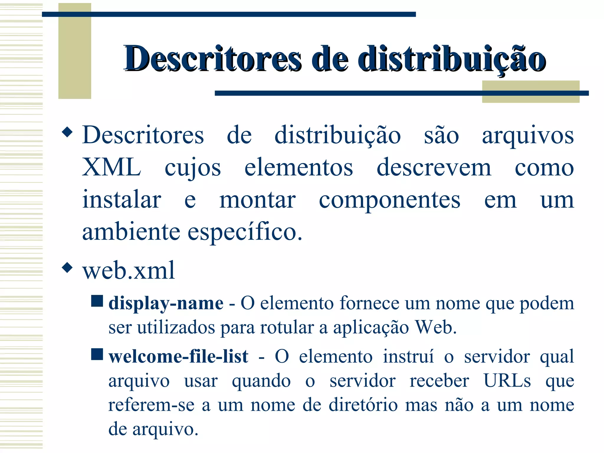 Descritores de distribuição Descritores de distribuição são arquivos XML cujos elementos descrevem como instalar e montar componentes em um ambiente específico. web.xml display-name  - O elemento fornece um nome que podem ser utilizados para rotular a aplicação Web. welcome-file-list  - O elemento instruí o servidor qual arquivo usar quando o servidor receber URLs que referem-se a um nome de diretório mas não a um nome de arquivo. 