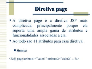 Diretiva page A diretiva page é a diretiva JSP mais complicada, principalmente porque ela suporta uma ampla gama de atributos e funcionalidades associadas a ela. Ao todo são 11 atributos para essa diretiva. Sintaxe: <%@ page atributo1=”valor1” atributo2=”valor2” ... %> 