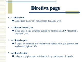 Diretiva page Atributo Info Usado para inserir inf. sumarizadas da página web; Atributo ContentType indica qual o tipo extensão gerada na resposta da JSP. “text/html”, “text/xml”, etc. Atributo Import É capaz de estender um conjunto de classes Java que poderão ser usadas nas páginas JSPs. Atributo Session Indica se a página está participando do gerenciamento de sessão; 