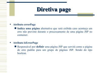 Diretiva page Atributo errorPage Indica uma página  alternativa que será exibida caso aconteça um erro não previsto durante o processamento de uma página JSP no container. Atributo isErrorPage Responsável por  definir  uma página JSP que servirá como a página de erro padrão para um grupo de páginas JSP. Sendo do tipo boolean. 