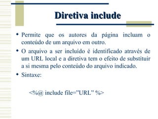 Diretiva include Permite que os autores da página incluam o conteúdo de um arquivo em outro. O arquivo a ser incluído é identificado através de um URL local e a diretiva tem o efeito de substituir a si mesma pelo conteúdo do arquivo indicado.  Sintaxe: <%@ include file=”URL” %> 