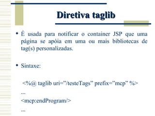 Diretiva taglib É usada para notificar o container JSP que uma página se apóia em uma ou mais bibliotecas de tag(s) personalizadas. Sintaxe:   <%@ taglib uri=”/testeTags” prefix=”mcp” %> ... <mcp:endProgram/> ... 