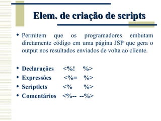 Elem. de criação de scripts Permitem que os programadores embutam diretamente código em uma página JSP que gera o output nos resultados enviados de volta ao cliente. Declarações  <%!  %>  Expressões  <%=  %> Scriptlets  <%  %> Comentários  <%--  --%> 