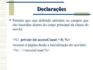 Declarações Permite que seja definido métodos ou campos que são inseridos dentro do corpo principal da classe do servlet. <%!  private int accessCount = 0; %> Acessos à página desde a inicialização do servidor: <%=  ++accessCount %> 