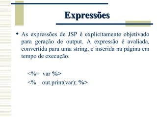 Expressões As expressões de JSP é explicitamente objetivado para geração de output. A expressão é avaliada, convertida para uma string, e inserida na página em tempo de execução. <%=  var  %> <%  out.print(var);  %> 