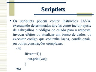 Scriptlets Os scriptlets podem conter instruções JAVA, executando determinadas tarefas como incluir ajuste de cabeçalhos e códigos de estado para a resposta, invocar efeitos ou atualizar um banco de dados, ou executar código que contenha laços, condicionais, ou outras construções complexas. <%  if(var==1){ out.print(var); } %> 