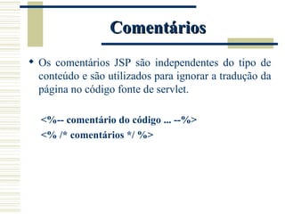 Comentários Os comentários JSP são independentes do tipo de conteúdo e são utilizados para ignorar a tradução da página no código fonte de servlet. <%-- comentário do código ... --%> <% /* comentários */ %> 