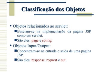 Classificação dos Objetos Objetos relacionados ao servlet: Baseiam-se na implementação da página JSP como um servlet. São eles:  page  e  config Objetos Input/Output: Concentram-se na entrada e saída de uma página JSP. São eles:  response ,  request  e  out . 