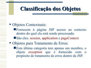 Classificação dos Objetos Objetos Contextuais: Fornecem à página JSP acesso ao contexto dentro do qual ela está sendo processada. São eles:  session ,  application  e  pageContext Objetos para Tratamento de Erros: Esta última categoria tem apenas um membro, o objeto  exception   que é fornecido com o propósito de tratamento de erros dentro da JSP. 
