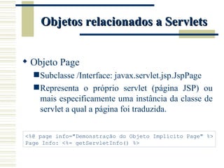 Objetos relacionados a Servlets Objeto Page Subclasse /Interface: javax.servlet.jsp.JspPage Representa o próprio servlet (página JSP) ou mais especificamente uma instância da classe de servlet a qual a página foi traduzida. <%@ page info="Demonstração do Objeto Implícito Page" %> Page Info: <%= getServletInfo() %> 
