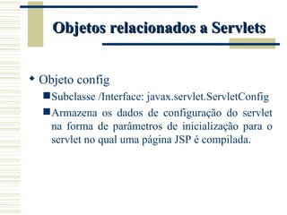 Objetos relacionados a Servlets Objeto config Subclasse /Interface: javax.servlet.ServletConfig Armazena os dados de configuração do servlet na forma de parâmetros de inicialização para o servlet no qual uma página JSP é compilada. 
