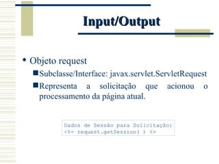 Input/Output Objeto request Subclasse/Interface: javax.servlet.ServletRequest Representa a solicitação que acionou o processamento da página atual. Dados de Sessão para Solicitação: <%= request.getSession( ) %> 
