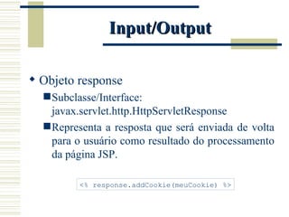 Input/Output Objeto response Subclasse/Interface: javax.servlet.http.HttpServletResponse Representa a resposta que será enviada de volta para o usuário como resultado do processamento da página JSP. <% response.addCookie(meuCookie) %> 