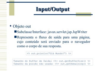 Input/Output Objeto out Subclasse/Interface: javax.servlet.jsp.JspWriter Representa o fluxo de saída para uma página, cujo conteúdo será enviado para o navegador como o corpo de sua resposta. <% out.println(“Olá Mundo!”) %> Tamanho do Buffer de Saída: <%= out.getBufferSize() %>  Tamanho da porção não usada: <%= out.getRemaining() %> 