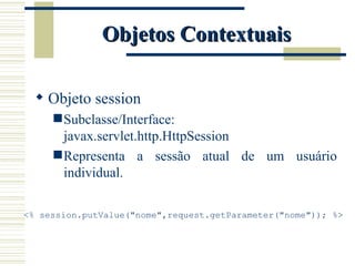 Objetos Contextuais Objeto session Subclasse/Interface: javax.servlet.http.HttpSession Representa a sessão atual de um usuário individual. <% session.putValue("nome",request.getParameter("nome")); %> 