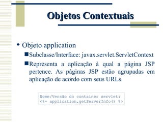 Objetos Contextuais Objeto application Subclasse/Interface: javax.servlet.ServletContext Representa a aplicação à qual a página JSP pertence. As páginas JSP estão agrupadas em aplicação de acordo com seus URLs. Nome/Versão do container servlet: <%= application.getServerInfo() %> 