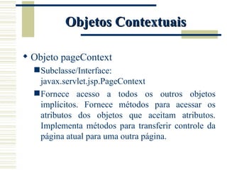 Objetos Contextuais Objeto pageContext Subclasse/Interface: javax.servlet.jsp.PageContext Fornece acesso a todos os outros objetos implícitos. Fornece métodos para acessar os atributos dos objetos que aceitam atributos. Implementa métodos para transferir controle da página atual para uma outra página. 