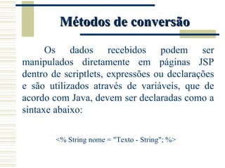 Métodos de conversão Os dados recebidos podem ser manipulados diretamente em páginas JSP dentro de scriptlets, expressões ou declarações e são utilizados através de variáveis, que de acordo com Java, devem ser declaradas como a sintaxe abaixo:   <% String nome = "Texto - String"; %> 