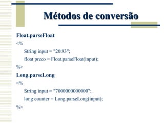 Métodos de conversão Float.parseFloat <% String input = "20.93"; float preco = Float.parseFloat(input); %> Long.parseLong <% String input = "7000000000000"; long counter = Long.parseLong(input); %> 