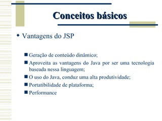 Conceitos básicos Vantagens do JSP Geração de conteúdo dinâmico; Aproveita as vantagens do Java por ser uma tecnologia baseada nessa linguagem; O uso do Java, conduz uma alta produtividade; Portatibilidade de plataforma; Performance 
