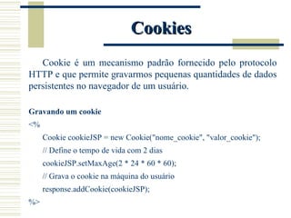 Cookies Cookie é um mecanismo padrão fornecido pelo protocolo HTTP e que permite gravarmos pequenas quantidades de dados persistentes no navegador de um usuário. Gravando um cookie <% Cookie cookieJSP = new Cookie("nome_cookie", "valor_cookie"); // Define o tempo de vida com 2 dias cookieJSP.setMaxAge(2 * 24 * 60 * 60); // Grava o cookie na máquina do usuário response.addCookie(cookieJSP); %> 