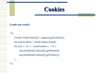 Cookies Lendo um cookie <% Cookie listaCookies[] = request.getCookies(); int numCookies = listaCookies.length; for (int i = 0 ; i < numCookies ; ++i) { out.print(listaCookies[i].getName()); out.print(listaCookies[i].getValue()); } %> 