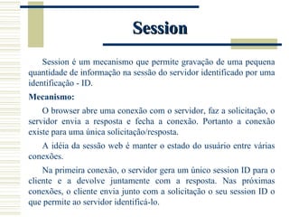 Session Session é um mecanismo que permite gravação de uma pequena quantidade de informação na sessão do servidor identificado por uma identificação - ID. Mecanismo: O browser abre uma conexão com o servidor, faz a solicitação, o servidor envia a resposta e fecha a conexão. Portanto a conexão existe para uma única solicitação/resposta. A idéia da sessão web é manter o estado do usuário entre várias conexões.  Na primeira conexão, o servidor gera um único session ID para o cliente e a devolve juntamente com a resposta. Nas próximas conexões, o cliente envia junto com a solicitação o seu session ID o que permite ao servidor identificá-lo. 