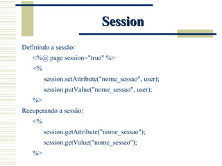 Session Definindo a sessão: <%@ page session="true" %> <% session.setAttribute("nome_sessao", user); session.putValue("nome_sessao", user); %> Recuperando a sessão: <% session.getAttribute("nome_sessao"); session.getValue("nome_sessao"); %> 