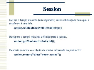 Session Define o tempo máximo (em segundos) entre solicitações pelo qual a sessão será mantida. session.setMaxInactiveInterval(tempo);  Recupera o tempo máximo definido para a sessão. session.getMaxInactiveInterval();  Descarta somente o atributo da sessão informada ao parâmetro session.removeValue("nome_sessao"); 