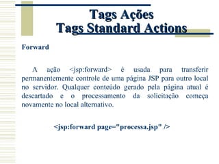 Tags Ações Tags Standard Actions Forward A ação <jsp:forward> é usada para transferir permanentemente controle de uma página JSP para outro local no servidor. Qualquer conteúdo gerado pela página atual é descartado e o processamento da solicitação começa novamente no local alternativo. <jsp:forward page="processa.jsp" /> 